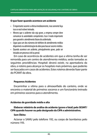 CARTILHA ORIENTATIVA PARA IMPLANTAÇÃO DE SEGURANÇA NO CANTEIRO DE OBRAS 
O que fazer quando acontece um acidente 
• É importante socorrer a vítima imediatamente, mas somente faça 
isso se você estiver treinado. 
• Mesmo que o acidente não seja grave, a empresa sempre deve 
comunicar às autoridades competentes. Isso é muito importante 
para garantir o atendimento futuro do acidentado. 
• Ligue para um dos números de telefone de atendimento médico 
disponíveis na administração da obra para buscar socorro médico. 
• Quando acontece um acidente, principalmente grave, pode ser 
iniciado um processo civil ou penal. 
Em caso de ocorrência de acidentes em que a vítima tenha de ser 
removida para um centro de atendimento médico, serão tomadas as 
seguintes providências: Hospital: deverá existir, na apontadoria da 
obra, o roteiro para alcançar os hospitais mais próximos, que poderão 
ser buscados em casos de acidentes. Estes roteiros deverão fazer parte 
do PCMAT da obra. 
Pequenos Acidentes 
Encaminhar a vítima para o almoxarifado do canteiro, onde se 
encontra o material de primeiros socorros e um funcionário treinado 
em primeiros socorros para o atendimento. 
Acidentes de gravidade média e alta 
Elaborar relatório de análise de acidente (grave e fatal) pelo SESMT/ 
CIPA quando houver ou pelo designado da CIPA e administrativo. 
Sem Óbito: 
Acionar o SAMU pelo telefone 192, ou corpo de bombeiros pelo 
número 193. 
46 
 