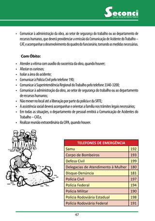 47 
Serviço Social do Distrito Federal 
• Comunicar à administração da obra, ao setor de segurança do trabalho ou ao departamento de 
recursos humanos, que deverá providenciar a emissão da Comunicação de Acidente do Trabalho – 
CAT, e acompanhar o desenvolvimento do quadro do funcionário, tomando as medidas necessárias. 
Com Óbito: 
• Atender a vítima com auxílio do socorrista da obra, quando houver; 
• Afastar os curiosos; 
• Isolar a área do acidente; 
• Comunicar à Polícia Civil pelo telefone 190; 
• Comunicar à Superintendência Regional do Trabalho pelo telefone 3340-3200; 
• Comunicar à administração da obra, ao setor de segurança do trabalho ou ao departamento 
de recursos humanos; 
• Não mexer no local até a liberação por parte da polícia e da SRTE; 
• A assistência social deverá acompanhar e orientar a família nos trâmites legais necessários; 
• Em todas as situações, o departamento de pessoal emitirá a Comunicação de Acidentes do 
Trabalho – CAT,e, 
• Realizar reunião extraordinária da CIPA, quando houver. 
TELEFONES DE EMERGÊNCIA 
Samu 192 
Corpo de Bombeiros 193 
Defesa Civil 199 
Delegacias de Atendimento à Mulher 180 
Disque-Denúncia 181 
Polícia Civil 197 
Polícia Federal 194 
Polícia Militar 190 
Polícia Rodoviária Estadual 198 
Polícia Rodoviária Federal 191 
 