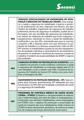 49 
Serviço Social do Distrito Federal 
NR4 
SERVIÇOS ESPECIALIZADOS EM ENGENHARIA DE SEGU-RANÇA 
E MEDICINA DO TRABALHO (SESMT). Para assegu-rar 
a saúde e segurança do trabalhador, é preciso a presen-ça 
de profissionais da área. Segundo essa Norma, são eles: 
médico do trabalho, engenheiro de segurança do trabalho, 
enfermeiro, técnico de segurança no trabalho, auxiliar de en-fermagem, 
tem por atividade dar segurança aos trabalhado-res 
através do ambiente de trabalho que inclui máquinas e 
equipamentos, reduzindo os riscos a saúde do trabalhador, 
verificando o uso dos EPIs, orientando para que os mesmos 
cumpram a NR, e fazendo assim com que diminuam os aci-dentes 
de trabalho e as doenças ocupacionais. Cabe ao SES-MT 
orientar os trabalhadores quanto ao uso dos equipamen-tos 
de proteção individual e conscientizá-los da importância 
de prevenir os acidentes e da forma de conservar a saúde no 
trabalho. É também de responsabilidade do SESMT o registro 
dos acidentes. 
NR5 
COMISSÃO INTERNA DE PREVENÇÃO DE ACIDENTES. Com 
o objetivo de prevenir e evitar acidentes e promover a saúde 
e segurança do trabalhador, as empresas regidas pela CLT fi-cam 
obrigadas a criar e manter uma CIPA. A Gerência de Se-gurança 
do Trabalho do Seconci-DF realiza curso para mem-bros 
e montagem de CIPA. 
NR6 
EQUIPAMENTO DE PROTEÇÃO INDIVIDUAL - EPI. Toda em-presa 
deve fornecer, gratuitamente, EPI adequado aos seus 
funcionários. Os EPIs têm por finalidade a proteção da saúde 
e a segurança do trabalhador. 
NR7 
PROGRAMA DE CONTROLE MÉDICO DE SAÚDE OCUPA-CIONAL 
- PCMSO. Estabelece a obrigatoriedade de elabora-ção 
e implementação, por parte de todos os empregadores e 
instituições que admitam trabalhadores como empregados, 
do PCMSO, com o objetivo de promoção e preservação da 
saúde do conjunto dos seus trabalhadores. Estão inclusos no 
PCMSO exames admissional, periódicos, de retorno ao traba-lho, 
de mudança de função, demissional, entre outros. 
 
