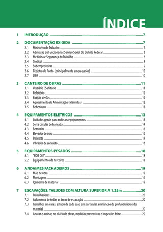 Índice 
1 INTRODUÇÃO .............................................................................................7 
2 DOCUMENTAÇÃO EXIGIDA .......................................................................7 
2.1 Ministério do Trabalho ............................................................................................................... 7 
2.2 Admissão de Funcionários Serviço Social do Distrito Federal...................................................... 8 
2.3 Medicina e Segurança do Trabalho............................................................................................. 8 
2.4 Sindical ...................................................................................................................................... 9 
2.5 Subempreiteiras ........................................................................................................................ 9 
2.6 Registro de Ponto (principalmente empregados) .................................................................... 10 
2.7 CIPA ......................................................................................................................................... 10 
3 CANTEIRO DE OBRAS ...............................................................................11 
3.1 Vestiário | Sanitário ................................................................................................................. 11 
3.2 Refeitório ................................................................................................................................. 12 
3.3 Botijão de Gás .......................................................................................................................... 12 
3.4 Aquecimento de Alimentação (Marmitas) ............................................................................... 12 
3.5 Bebedouro ............................................................................................................................... 13 
4 EQUIPAMENTOS ELÉTRICOS ...................................................................13 
4.1 Cuidados gerais para todos os equipamentos .......................................................................... 13 
4.2 Serra circular de bancada ......................................................................................................... 14 
4.3 Betoneira ................................................................................................................................. 16 
4.4 Elevador de obra ...................................................................................................................... 16 
4.5 Policorte .................................................................................................................................. 17 
4.6 Vibrador de concreto................................................................................................................ 18 
5 EQUIPAMENTOS PESADOS ......................................................................18 
5.1 “BOB CAT”................................................................................................................................. 18 
5.2 Equipamentos de terceiros ....................................................................................................... 18 
6 ANDAIMES FACHADEIROS ......................................................................19 
6.1 Mão de obra ............................................................................................................................ 19 
6.2 Montagem ............................................................................................................................... 19 
6.3 Içamento de material .............................................................................................................. 19 
7 ESCAVAÇÕES: TALUDES COM ALTURA SUPERIOR A 1,25m...................20 
7.1 Trabalhadores .......................................................................................................................... 20 
7.2 Isolamento de todas as áreas de escavação ............................................................................. 20 
7.3 Trabalhos em valas: estudo de cada caso em particular, em função da profundidade e do 
material ................................................................................................................................... 20 
7.4 Anotar e assinar, no diário de obras, medidas preventivas e inspeções feitas........................... 20 
 