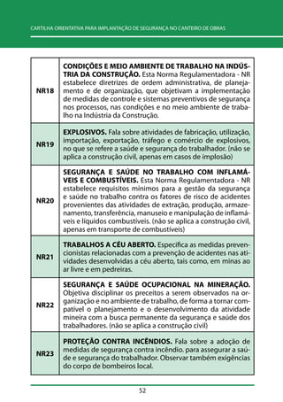 CARTILHA ORIENTATIVA PARA IMPLANTAÇÃO DE SEGURANÇA NO CANTEIRO DE OBRAS 
52 
NR18 
CONDIÇÕES E MEIO AMBIENTE DE TRABALHO NA INDÚS-TRIA 
DA CONSTRUÇÃO. Esta Norma Regulamentadora - NR 
estabelece diretrizes de ordem administrativa, de planeja-mento 
e de organização, que objetivam a implementação 
de medidas de controle e sistemas preventivos de segurança 
nos processos, nas condições e no meio ambiente de traba-lho 
na Indústria da Construção. 
NR19 
EXPLOSIVOS. Fala sobre atividades de fabricação, utilização, 
importação, exportação, tráfego e comércio de explosivos, 
no que se refere a saúde e segurança do trabalhador. (não se 
aplica a construção civil, apenas em casos de implosão) 
NR20 
SEGURANÇA E SAÚDE NO TRABALHO COM INFLAMÁ- 
VEIS E COMBUSTÍVEIS. Esta Norma Regulamentadora - NR 
estabelece requisitos mínimos para a gestão da segurança 
e saúde no trabalho contra os fatores de risco de acidentes 
provenientes das atividades de extração, produção, armaze-namento, 
transferência, manuseio e manipulação de inflamá-veis 
e líquidos combustíveis. (não se aplica a construção civil, 
apenas em transporte de combustíveis) 
NR21 
TRABALHOS A CÉU ABERTO. Especifica as medidas preven-cionistas 
relacionadas com a prevenção de acidentes nas ati-vidades 
desenvolvidas a céu aberto, tais como, em minas ao 
ar livre e em pedreiras. 
NR22 
SEGURANÇA E SAÚDE OCUPACIONAL NA MINERAÇÃO. 
Objetiva disciplinar os preceitos a serem observados na or-ganização 
e no ambiente de trabalho, de forma a tornar com-patível 
o planejamento e o desenvolvimento da atividade 
mineira com a busca permanente da segurança e saúde dos 
trabalhadores. (não se aplica a construção civil) 
NR23 
PROTEÇÃO CONTRA INCÊNDIOS. Fala sobre a adoção de 
medidas de segurança contra incêndio. para assegurar a saú-de 
e segurança do trabalhador. Observar também exigências 
do corpo de bombeiros local. 
 