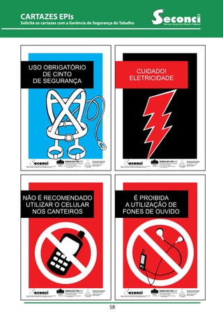 CARTAZES EPIs 
Solicite CARTILHA os cartazes ORIENTATIVA com a PARA Gerência IMPLANTAÇÃO de Segurança DE SEGURANÇA do Tabalho NO CANTEIRO DE OBRAS 
Serviço Social do Distrito Federal 
58 
USO OBRIGATÓRIO 
NÃO É RECOMENDADO 
UTILIZAR DE CINTO 
O CELULAR 
DE SEGURANÇA 
NOS CANTEIROS 
SINDUSCON-DF 
Sindicato da Indústria da Construção 
Civil do Distrito Federal 
SIA Trecho 02- Lote 1.125 - 2º Andar - CEP 71200-020 - Brasília-DF 
Fone: (61) 234-8310 
SINDICATO DOS TRABALHADORES 
NAS INDÚSTRIAS DA CONSTRUÇÃO 
E DO MOBILIÁRIO DE BRASÍLIA 
SCRN Qd. 706/707 - Bloco B 
Entrada 12 - Brasília - DF 
Serviço Social do Distrito Federal 
SCS Qd. 08 - Bl. B50 - Salas 810 à 844 - Ed. Venâncio 2000 - 8º andar - CEP 70333-900 Fone: (61) 349-2165 
Telefone: 3213-2288 - Fax: 3213-2298 - E-mail: seconci@seconci-df.org.br 
NÃO É CUIDADO! 
RECOMENDADO 
UTILIZAR O CELULAR 
ELETRICIDADE 
NOS CANTEIROS 
SINDUSCON-DF 
Sindicato da Indústria da Construção 
Civil do Distrito Federal 
SIA Trecho 02- Lote 1.125 - 2º Andar - CEP 71200-020 - Brasília-DF 
Fone: (61) 234-8310 
SINDICATO DOS TRABALHADORES 
NAS INDÚSTRIAS DA CONSTRUÇÃO 
E DO MOBILIÁRIO DE BRASÍLIA 
SCRN Qd. 706/707 - Bloco B 
Entrada 12 - Brasília - DF 
Serviço Social do Distrito Federal 
SCS Qd. 08 - Bl. B50 - Salas 810 à 844 - Ed. Venâncio 2000 - 8º andar - CEP 70333-900 Fone: (61) 349-2165 
Telefone: 3213-2288 - Fax: 3213-2298 - E-mail: seconci@seconci-df.org.br 
NÃO É RECOMENDADO 
UTILIZAR O CELULAR 
NOS CANTEIROS 
SINDUSCON-DF 
Sindicato da Indústria da Construção 
Civil do Distrito Federal 
SIA Trecho 02- Lote 1.125 - 2º Andar - CEP 71200-020 - Brasília-DF 
Fone: (61) 234-8310 
SINDICATO DOS TRABALHADORES 
NAS INDÚSTRIAS DA CONSTRUÇÃO 
E DO MOBILIÁRIO DE BRASÍLIA 
SCRN Qd. 706/707 - Bloco B 
Entrada 12 - Brasília - DF 
Serviço Social do Distrito Federal 
SCS Qd. 08 - Bl. B50 - Salas 810 à 844 - Ed. Venâncio 2000 - 8º andar - CEP 70333-900 Fone: (61) 349-2165 
Telefone: 3213-2288 - Fax: 3213-2298 - E-mail: seconci@seconci-df.org.br 
NÃO É É RECOMENDADO 
PROIBIDA 
UTILIZAR O CELULAR 
A UTILIZAÇÃO DE 
FONES NOS CANTEIROS 
DE OUVIDO 
SINDUSCON-DF 
Sindicato da Indústria da Construção 
Civil do Distrito Federal 
SIA Trecho 02- Lote 1.125 - 2º Andar - CEP 71200-020 - Brasília-DF 
Fone: (61) 234-8310 
SINDICATO DOS TRABALHADORES 
NAS INDÚSTRIAS DA CONSTRUÇÃO 
E DO MOBILIÁRIO DE BRASÍLIA 
SCRN Qd. 706/707 - Bloco B 
Entrada 12 - Brasília - DF 
Serviço Social do Distrito Federal 
SCS Qd. 08 - Bl. B50 - Salas 810 à 844 - Ed. Venâncio 2000 - 8º andar - CEP 70333-900 
Fone: (61) 349-2165 
Telefone: 3213-2288 - Fax: 3213-2298 - E-mail: seconci@seconci-df.org.br 
 