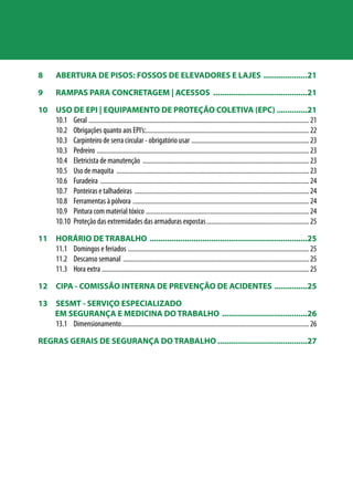 8 ABERTURA DE PISOS: FOSSOS DE ELEVADORES E LAJES .....................21 
9 RAMPAS PARA CONCRETAGEM | ACESSOS ............................................21 
10 USO DE EPI | EQUIPAMENTO DE PROTEÇÃO COLETIVA (EPC)...............21 
10.1 Geral ........................................................................................................................................ 21 
10.2 Obrigações quanto aos EPI’s:.................................................................................................... 22 
10.3 Carpinteiro de serra circular - obrigatório usar ......................................................................... 23 
10.3 Pedreiro ................................................................................................................................... 23 
10.4 Eletricista de manutenção ....................................................................................................... 23 
10.5 Uso de maquita ....................................................................................................................... 23 
10.6 Furadeira ................................................................................................................................. 24 
10.7 Ponteiras e talhadeiras ............................................................................................................ 24 
10.8 Ferramentas à pólvora ............................................................................................................. 24 
10.9 Pintura com material tóxico ..................................................................................................... 24 
10.10 Proteção das extremidades das armaduras expostas................................................................ 25 
11 HORÁRIO DE TRABALHO .........................................................................25 
11.1 Domingos e feriados ................................................................................................................ 25 
11.2 Descanso semanal ................................................................................................................... 25 
11.3 Hora extra ................................................................................................................................ 25 
12 CIPA - COMISSÃO INTERNA DE PREVENÇÃO DE ACIDENTES ................25 
13 SESMT - SERVIÇO ESPECIALIZADO 
EM SEGURANÇA E MEDICINA DO TRABALHO ........................................26 
13.1 Dimensionamento.................................................................................................................... 26 
REGRAS GERAIS DE SEGURANÇA DO TRABALHO..........................................27 
 