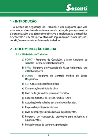 7 
Serviço Social do Distrito Federal 
1 – INTRODUÇÃO 
A Gestão da Segurança no Trabalho é um programa que visa 
estabelecer diretrizes de ordem administrativa, de planejamento e 
de organização, que têm como objetivo a implantação de medidas 
de controle e sistemas preventivos de segurança nos processos, nas 
condições e no meio ambiente de trabalho. 
2 – DOCUMENTAÇÃO EXIGIDA 
2.1 –– Ministério do Trabalho 
a) PCMAT - Programa de Condições e Meio Ambiente de 
Trabalho - acima de 20 trabalhadores. 
b) PPRA - Programa de Prevenção de Riscos Ambientais - até 
20 trabalhadores. 
c) PCMSO - Programa de Controle Médico de Saúde 
Ocupacional. 
d) CEI - Cadastro Específico do INSS . 
e) Comunicação de início de obra. 
f) Livro de Registro de Inspeção ao Trabalho. 
g) Cadastro Nacional da Pessoa Jurídica - CNPJ. 
h) Autorização de trabalho aos domingos e feriados. 
i) Projeto das proteções coletivas. 
j) Livro de inspeções de máquinas e equipamentos. 
k) Programa de manutenção preventiva para máquinas e 
equipamentos. 
l) Procedimentos de segurança por função. 
 