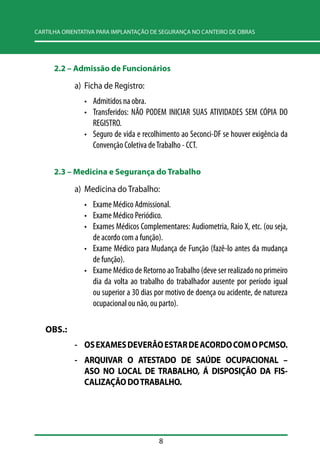 CARTILHA ORIENTATIVA PARA IMPLANTAÇÃO DE SEGURANÇA NO CANTEIRO DE OBRAS 
2.2 –– Admissão de Funcionários 
a) Ficha de Registro: 
• Admitidos na obra. 
• Transferidos: NÃO PODEM INICIAR SUAS ATIVIDADES SEM CÓPIA DO 
REGISTRO. 
• Seguro de vida e recolhimento ao Seconci-DF se houver exigência da 
Convenção Coletiva de Trabalho - CCT. 
2.3 –– Medicina e Segurança do Trabalho 
a) Medicina do Trabalho: 
• Exame Médico Admissional. 
• Exame Médico Periódico. 
• Exames Médicos Complementares: Audiometria, Raio X, etc. (ou seja, 
de acordo com a função). 
• Exame Médico para Mudança de Função (fazê-lo antes da mudança 
de função). 
• Exame Médico de Retorno ao Trabalho (deve ser realizado no primeiro 
dia da volta ao trabalho do trabalhador ausente por período igual 
ou superior a 30 dias por motivo de doença ou acidente, de natureza 
ocupacional ou não, ou parto). 
8 
OBS.: 
- OS EXAMES DEVERÃO ESTAR DE ACORDO COM O PCMSO. 
- ARQUIVAR O ATESTADO DE SAÚDE OCUPACIONAL – 
ASO NO LOCAL DE TRABALHO, Á DISPOSIÇÃO DA FIS-CALIZAÇÃO 
DO TRABALHO. 
 