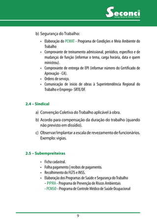 9 
Serviço Social do Distrito Federal 
b) Segurança do Trabalho: 
• Elaboração do PCMAT - Programa de Condições e Meio Ambiente do 
Trabalho 
• Comprovante de treinamento admissional, periódico, específico e de 
mudanças de função (informar o tema, carga horária, data e quem 
ministrou). 
• Comprovante de entrega de EPI (informar número do Certificado de 
Aprovação - CA). 
• Ordens de serviço. 
• Comunicação de início de obras à Superintendência Regional do 
Trabalho e Emprego- SRTE/DF. 
2.4 –– Sindical 
a) Convenção Coletiva do Trabalho aplicável à obra. 
b) Acordo para compensação da duração do trabalho (quando 
não previsto em dissídio). 
c) Observar/implantar a escala de revezamento de funcionários. 
Exemplo: vigias. 
2.5 –– Subempreiteiras 
• Ficha cadastral. 
• Folha pagamento | recibos de pagamento. 
• Recolhimento do FGTS e INSS. 
• Elaboração dos Programas de Saúde e Segurança do Trabalho 
- PPRA - Programa de Prevenção de Riscos Ambientais 
- PCMSO - Programa de Controle Médico de Saúde Ocupacional 
 