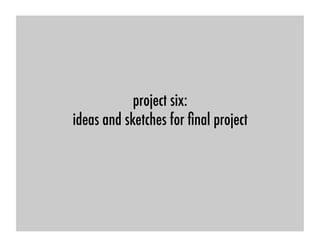 project six: !
ideas and sketches for ﬁnal project !
 