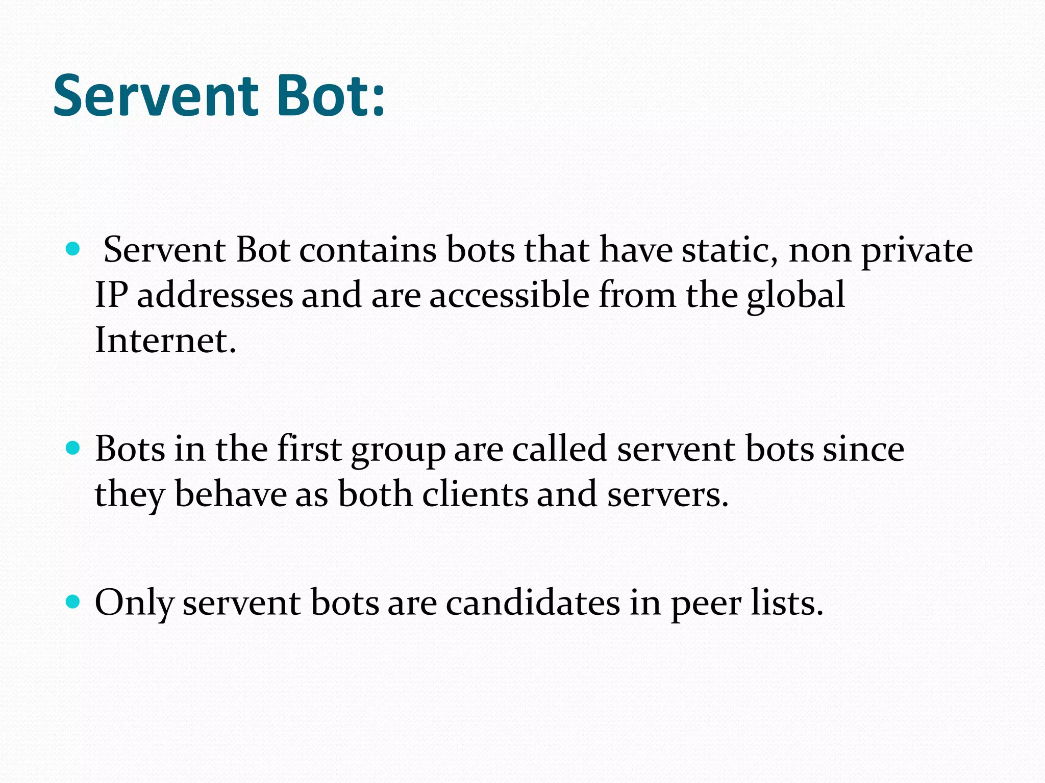 ServentBot:ServentBot contains bots that have static, non private IP addresses and are accessible from the global Internet.Bots in the first group are called servent bots since they behave as both clients and servers. Only servent bots are candidates in peer lists.