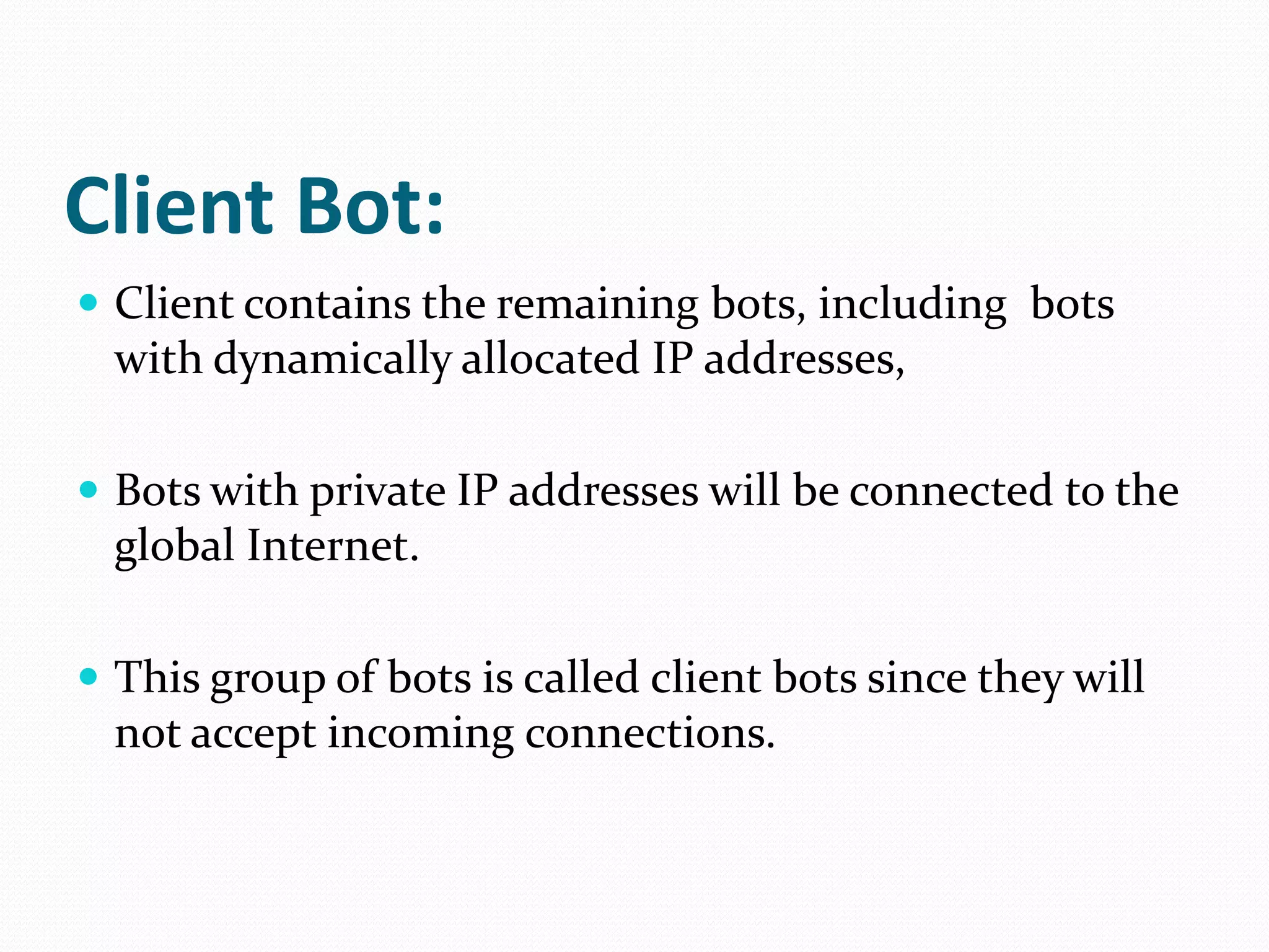 Client Bot:Client contains the remaining bots, including  bots with dynamically allocated IP addresses, Bots with private IP addresses will be connected to the global Internet. This group of bots is called client bots since they will not accept incoming connections.