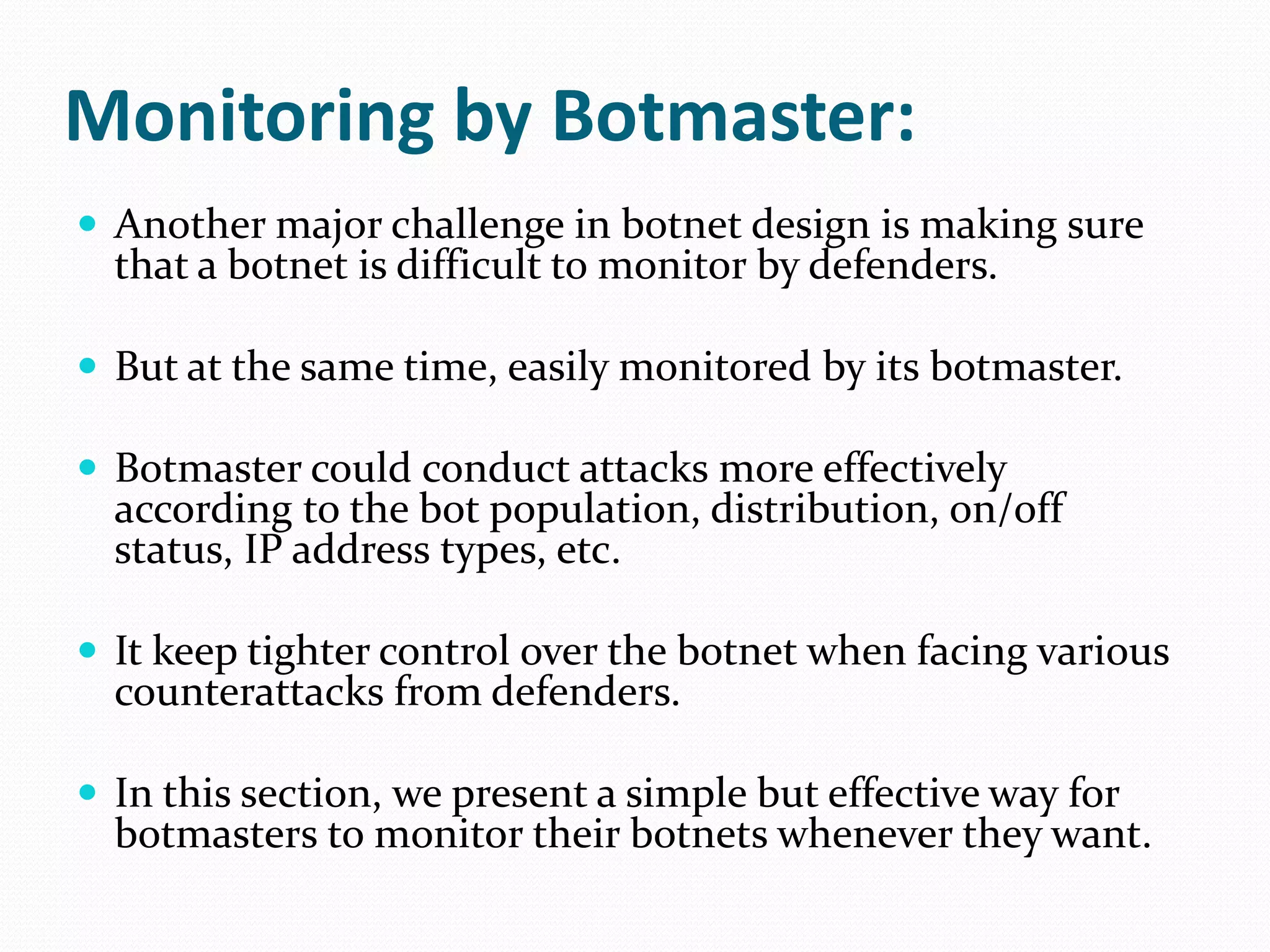 Monitoring by Botmaster:Another major challenge in botnet design is making sure that a botnet is difficult to monitor by defenders.But at the same time, easily monitored by its botmaster.Botmaster could conduct attacks more effectively according to the bot population, distribution, on/off status, IP address types, etc. It keep tighter control over the botnet when facing various counterattacks from defenders. In this section, we present a simple but effective way for botmasters to monitor their botnets whenever they want.