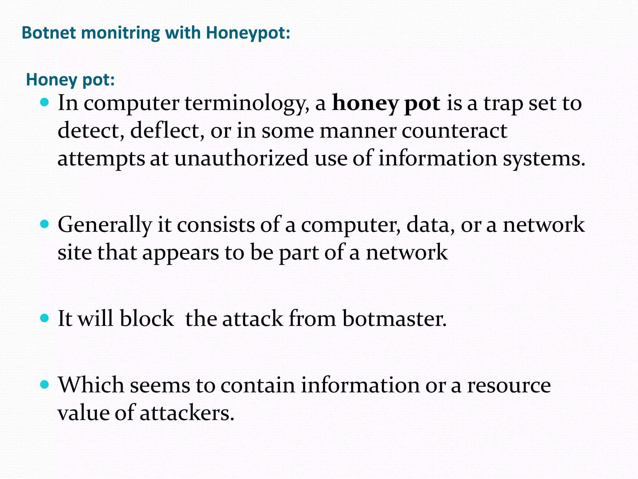 Botnetmonitring with Honeypot:Honey pot:In computer terminology, a honey pot is a trap set to detect, deflect, or in some manner counteract attempts at unauthorized use of information systems.Generally it consists of a computer, data, or a network site that appears to be part of a networkIt will block  the attack from botmaster.Which seems to contain information or a resource  value of attackers.