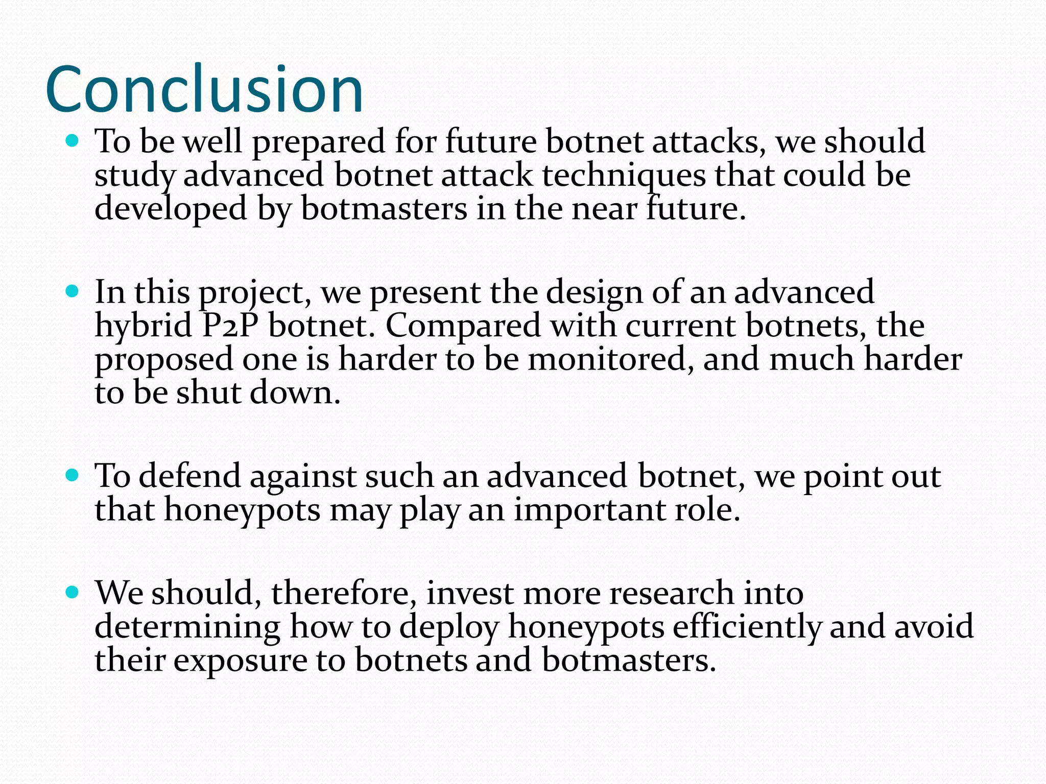 ConclusionTo be well prepared for future botnet attacks, we should study advanced botnet attack techniques that could be developed by botmasters in the near future. In this project, we present the design of an advanced hybrid P2P botnet. Compared with current botnets, the proposed one is harder to be monitored, and much harder to be shut down.To defend against such an advanced botnet, we point out that honeypots may play an important role.We should, therefore, invest more research into determining how to deploy honeypots efficiently and avoid their exposure to botnets and botmasters.