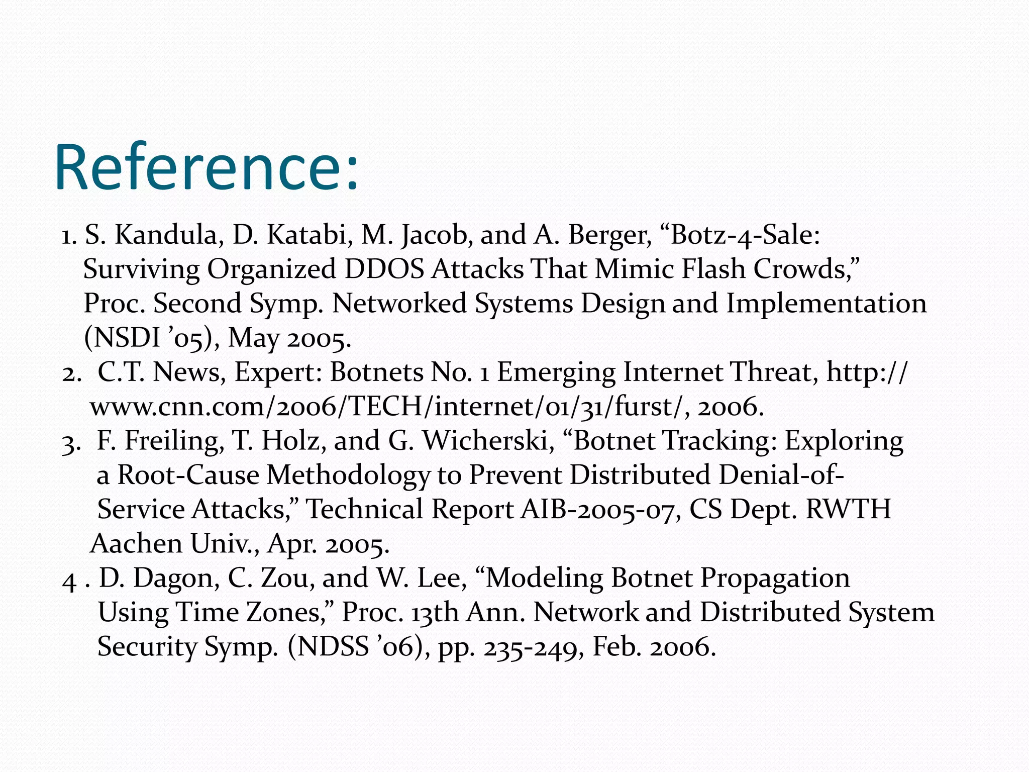 Reference:1. S. Kandula, D. Katabi, M. Jacob, and A. Berger, “Botz-4-Sale:   Surviving Organized DDOS Attacks That Mimic Flash Crowds,”   Proc. Second Symp. Networked Systems Design and Implementation   (NSDI ’05), May 2005.2.  C.T. News, Expert: Botnets No. 1 Emerging Internet Threat, http://    www.cnn.com/2006/TECH/internet/01/31/furst/, 2006.3.  F. Freiling, T. Holz, and G. Wicherski, “Botnet Tracking: Exploring     a Root-Cause Methodology to Prevent Distributed Denial-of-     Service Attacks,” Technical Report AIB-2005-07, CS Dept. RWTH    Aachen Univ., Apr. 2005.4 . D. Dagon, C. Zou, and W. Lee, “Modeling Botnet Propagation     Using Time Zones,” Proc. 13th Ann. Network and Distributed System     Security Symp. (NDSS ’06), pp. 235-249, Feb. 2006.