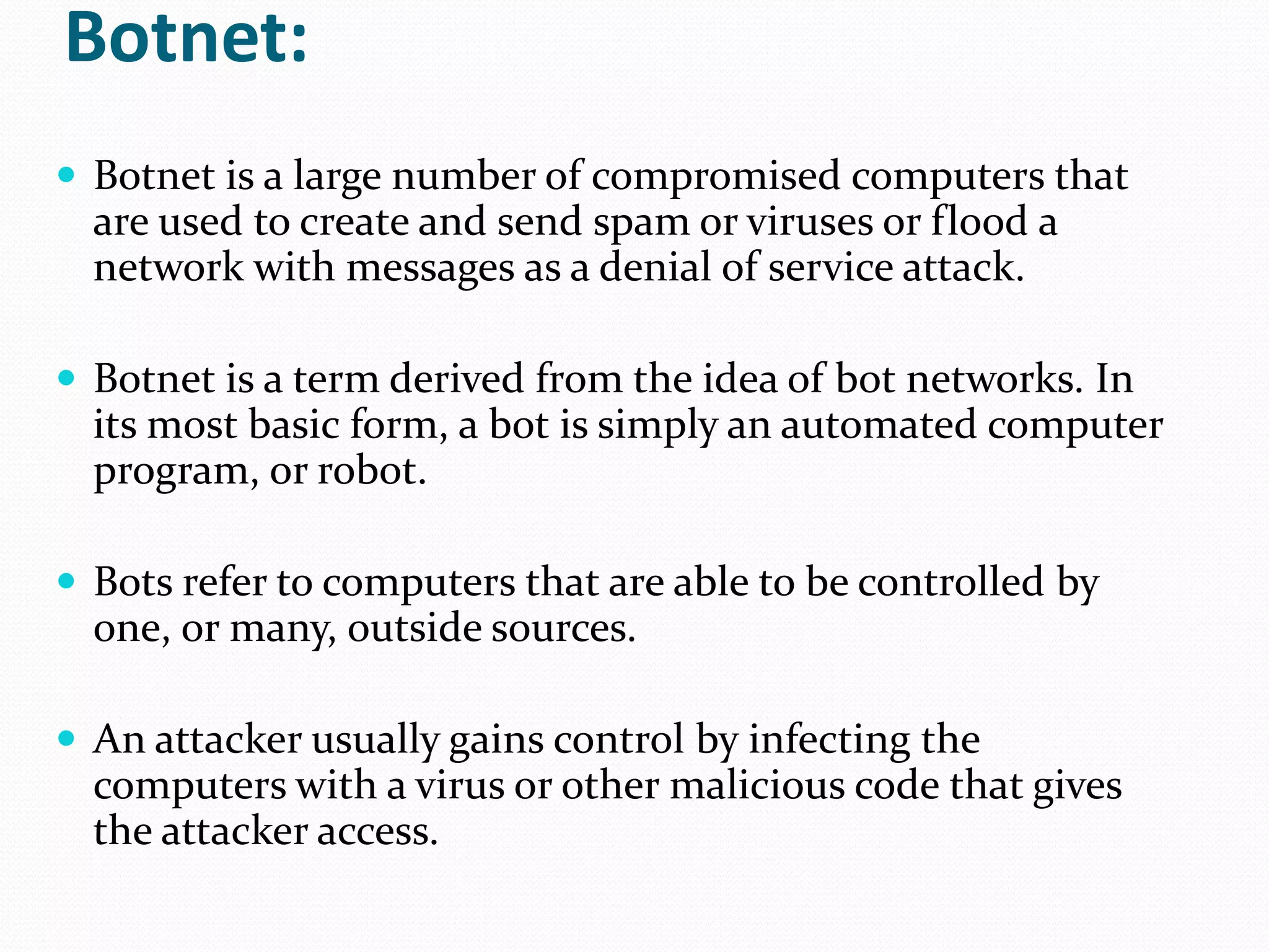 Botnet:Botnet is a large number of compromised computers that are used to create and send spam or viruses or flood a network with messages as a denial of service attack. Botnet is a term derived from the idea of bot networks. In its most basic form, a bot is simply an automated computer program, or robot.Bots refer to computers that are able to be controlled by one, or many, outside sources.An attacker usually gains control by infecting the computers with a virus or other malicious code that gives the attacker access.