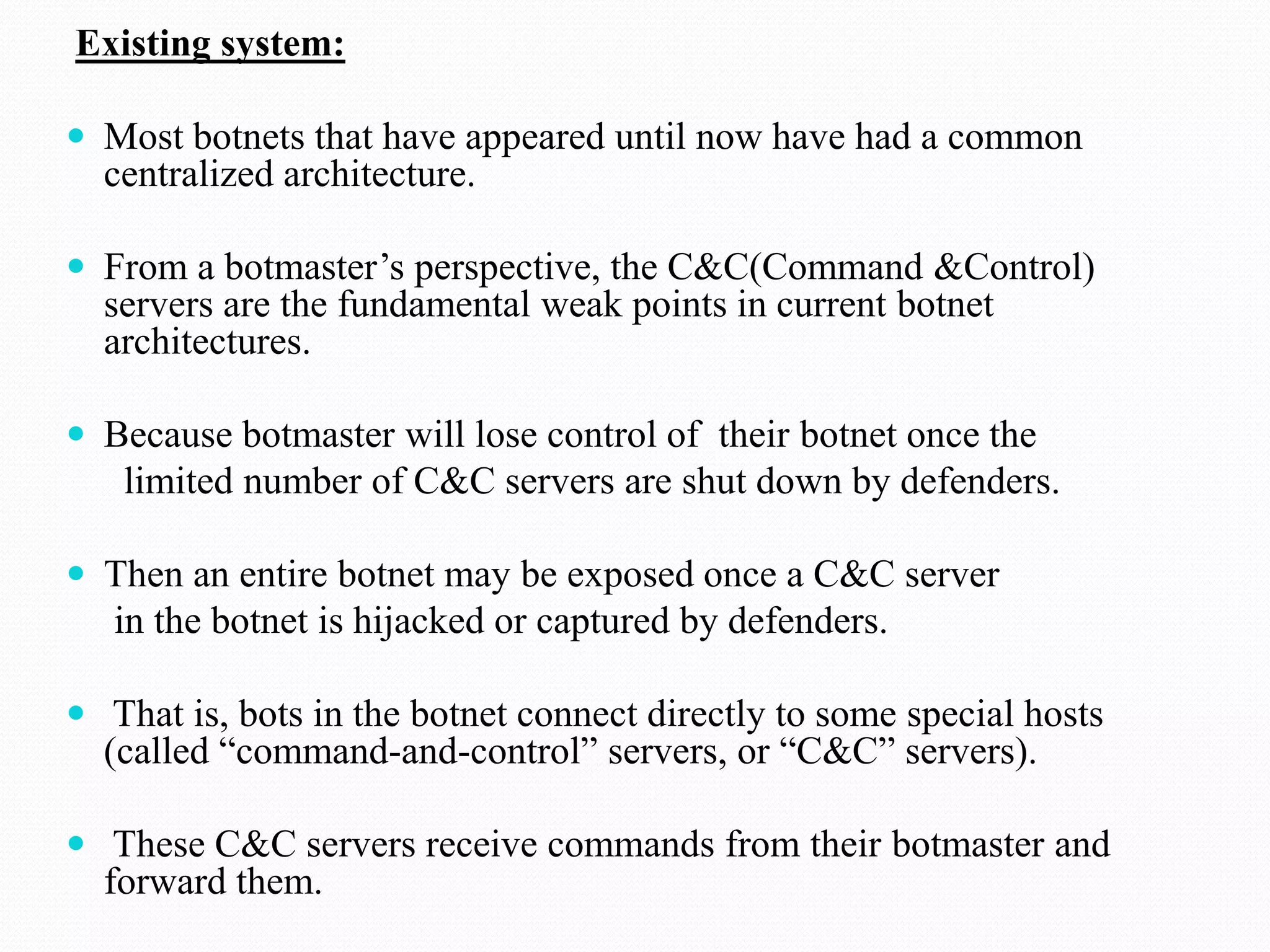 Existing system:Most botnets that have appeared until now have had a common centralized architecture.From a botmaster’s perspective, the C&C(Command &Control) servers are the fundamental weak points in current botnet architectures.Because botmaster will lose control of  their botnet once the      limited number of C&C servers are shut down by defenders.Then an entire botnet may be exposed once a C&C server     in the botnet is hijacked or captured by defenders. That is, bots in the botnet connect directly to some special hosts (called “command-and-control” servers, or “C&C” servers). These C&C servers receive commands from their botmaster and forward them. 