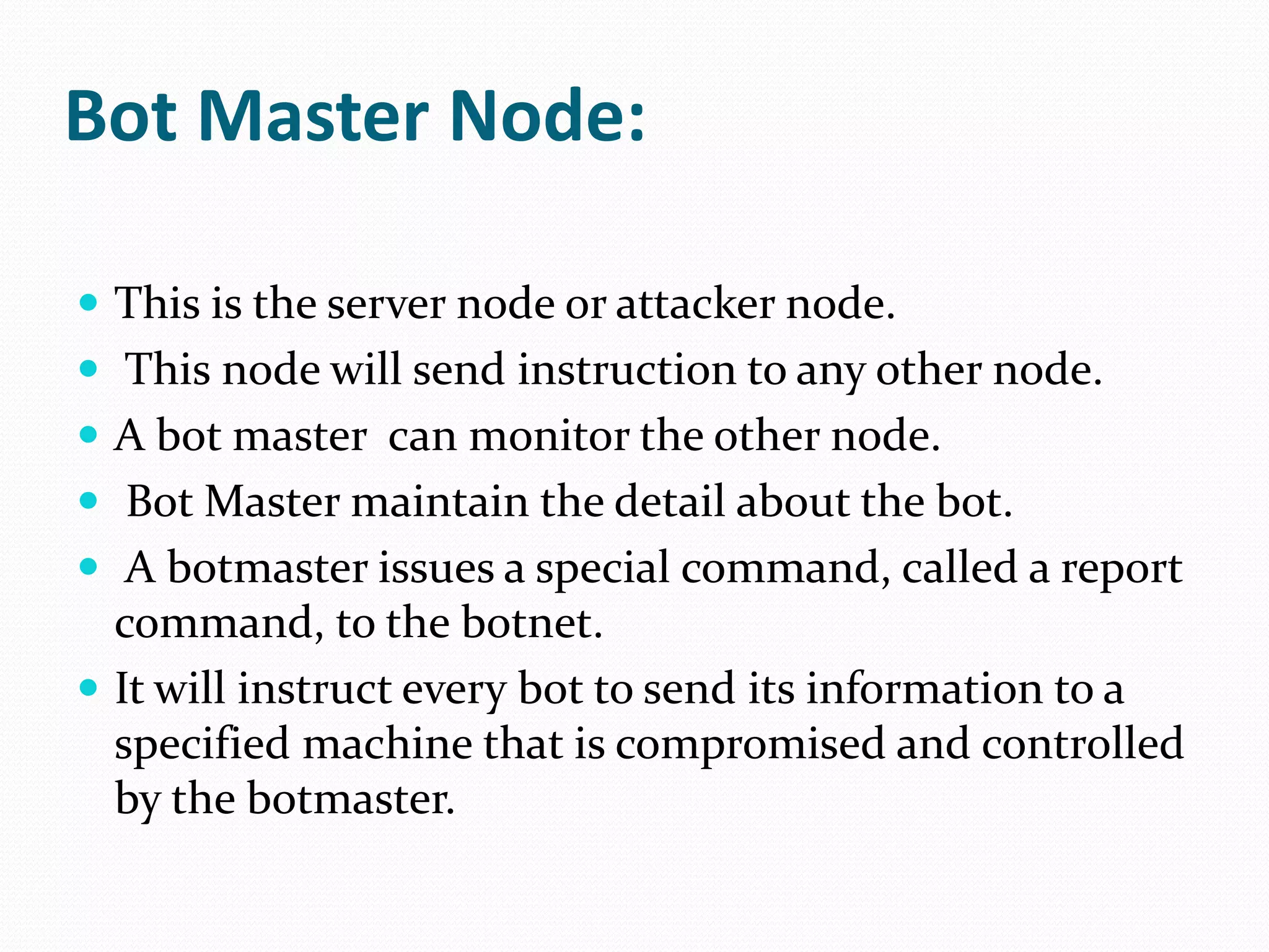 Bot Master Node:This is the server node or attacker node. This node will send instruction to any other node. A bot master  can monitor the other node.Bot Master maintain the detail about the bot. A botmaster issues a special command, called a report command, to the botnet.It will instruct every bot to send its information to a specified machine that is compromised and controlled by the botmaster. 