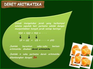 Untuk mengetahui jeruk yang terkumpul
selama sepuluh hari pertama adalah dengan
menjumlahkan banyak jeruk setiap harinya.
100 + 120 + 140 + . . .
U1 + U2 + U3 + . . . + U10
Jumlah beruntun suku-suku barisan
aritmatika disebut deret aritmatika
Jumlah n suku pertama deret aritmatika
dilambangkan dengan Sn
 
