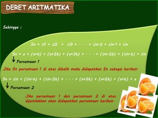 Sn = U1 + U2 + U3 + . . . + Un-2 + Un-1 + Un
Jika Sn persamaan 1 di atas dibalik maka didapatkan Sn sebagai berikut.
Sehingga :
Sn = a + (a+b) + (a+2b) + (a+3b) + . . . + (Un-2b) + (Un-b) + Un
Persamaan 1
Sn = Un + (Un-b) + (Un-2b) + . . . + (a+3b) + (a+2b) + (a+b) + a
Persamaan 2
Jika persamaan 1 dan persamaan 2 di atas
dijumlahkan akan didapatkan persamaan berikut.
 