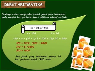 Sehingga untuk mengetahui jumlah jeruk yang terkumpul
pada sepuluh hari pertama dapat dihitung sebagai berikut:
Sn = n/2 (a + Un)
a = 100 b = 20
U10 = a + (10 - 1) b = 100 + (9) 20 = 280
S10 = 10/2 (100 + 280)
S10 = 5 (380)
S10 = 1900
Jadi jeruk yang terkumpul selama 10
hari pertama adalah 1900 buah
 