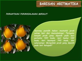 PERHATIKAN PERMASALAHAN BERIKUT.
Seorang pemilik kebun memetik jeruk
setiap hari dan mencatatnya. Ternyata
banyak jeruk yang dipetik pada hari
pertama 100 buah, hari kedua 120
buah, hari keempat 140 buah, dan
seterusnya. Berapakah jeruk yang dipetik
pada hari ketujuh?
 
