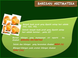 Banyak buah jeruk yang dipetik setiap hari adalah
100, 120, 140, . . .
Selisish banyak buah jeruk yang dipetik setiap
hari adalah konstan , yaitu 20.
Barisan bilangan yang mempunyai ciri seperti itu
disebut BARISAN ARITMATIKA.
Selisih dua bilangan yang berurutan disebut BEDA (b)
Bilangan-bilangan pada urutan bilangan disebut
SUKU (Un)
 