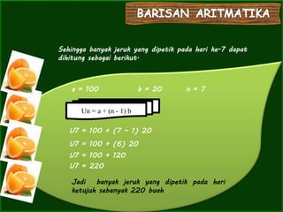 ooooooooooooooooooooooooo
ooooo
Sehingga banyak jeruk yang dipetik pada hari ke-7 dapat
dihitung sebagai berikut.
a = 100 b = 20 n = 7
Jadi banyak jeruk yang dipetik pada hari
ketujuh sebanyak 220 buah
U7 = 100 + (7 – 1) 20
U7 = 100 + (6) 20
U7 = 100 + 120
U7 = 220
Un = a + (n - 1) b
 