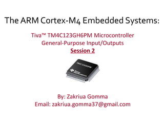 The ARM Cortex-M4 Embedded Systems:
Tiva™ TM4C123GH6PM Microcontroller
General-Purpose Input/Outputs
Session 2
By: Zakriua Gomma
Email: zakriua.gomma37@gmail.com
 