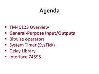 Agenda
 TM4C123 Overview
 General-Purpose Input/Outputs
 Bitwise operators
 System Timer (SysTick)
 Delay Library
 Interface 74595
 