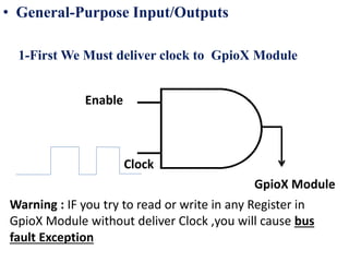 • General-Purpose Input/Outputs
1-First We Must deliver clock to GpioX Module
GpioX Module
Clock
Enable
Warning : IF you try to read or write in any Register in
GpioX Module without deliver Clock ,you will cause bus
fault Exception
 