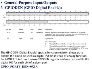 • General-Purpose Input/Outputs
3- GPIODEN (GPIO Digital Enable):
The GPIODEN (Digital Enable) special function register allows us to
enable the pin to be used as digital I/O pin instead of analog function.
Each PORT of A-F has its own GPIODEN register and one can enable the
digital I/O for each pin of a given port
GPIO_PORTF_DEN=0X0A
 