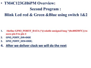 • TM4C123GH6PM Overview:
Second Program :
Blink Led red & Green &Blue using switch 1&2
1. #define GPIO_PORTF_DATA (*((volatile unsigned long *)0x4002507C)) to
acess pin 0 to pin 4
2. GPIO_PORTF_DIR=0X0E
3. GPIO_PORTF_DEN=0X0E;
4. After we deliver clock we will do the next
 