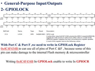 • General-Purpose Input/Outputs
2- GPIOLOCK
With Port C & Port F ,we need to write in GPIOLock Register
0x4C4F434B to can use all of pins of Port C &F , because some of this
pin can make damage to the internal Flash memory & microcontroller
Writing 0x4C4F434B In GPIOLock enable to write In GPIOCR
 