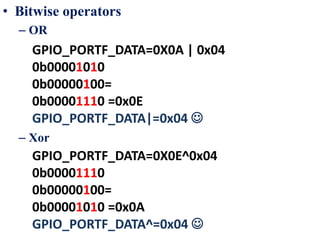 • Bitwise operators
– OR
– Xor
GPIO_PORTF_DATA=0X0A | 0x04
0b00001010
0b00000100=
0b00001110 =0x0E
GPIO_PORTF_DATA|=0x04 
GPIO_PORTF_DATA=0X0E^0x04
0b00001110
0b00000100=
0b00001010 =0x0A
GPIO_PORTF_DATA^=0x04 
 