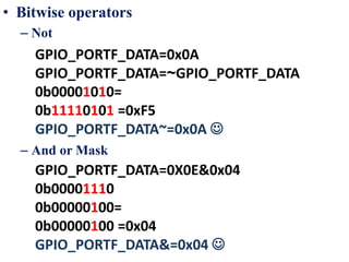• Bitwise operators
– Not
– And or Mask
GPIO_PORTF_DATA=0x0A
GPIO_PORTF_DATA=~GPIO_PORTF_DATA
0b00001010=
0b11110101 =0xF5
GPIO_PORTF_DATA~=0x0A 
GPIO_PORTF_DATA=0X0E&0x04
0b00001110
0b00000100=
0b00000100 =0x04
GPIO_PORTF_DATA&=0x04 
 