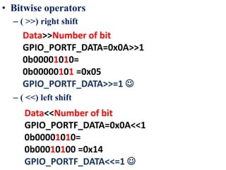 • Bitwise operators
– ( >>) right shift
– ( <<) left shift
Data>>Number of bit
GPIO_PORTF_DATA=0x0A>>1
0b00001010=
0b00000101 =0x05
GPIO_PORTF_DATA>>=1 
Data<<Number of bit
GPIO_PORTF_DATA=0x0A<<1
0b00001010=
0b00010100 =0x14
GPIO_PORTF_DATA<<=1 
 