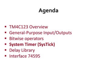 Agenda
 TM4C123 Overview
 General-Purpose Input/Outputs
 Bitwise operators
 System Timer (SysTick)
 Delay Library
 Interface 74595
 
