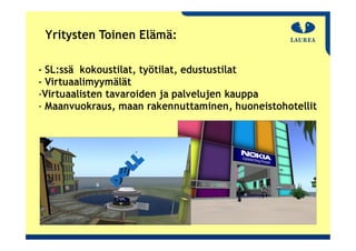 Yritysten Toinen Elämä:

‐ SL:ssä kokoustilat, työtilat, edustustilat
‐ Virtuaalimyymälät
‐Virtuaalisten tavaroiden ja palvelujen kauppa
‐ Maanvuokraus, maan rakennuttaminen, huoneistohotellit
 
