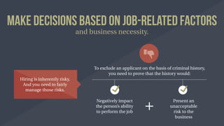 Make Decisions Based on Job-Related Factors
and business necessity.
Hiring is inherently risky.
And you need to fairly
manage those risks.
To exclude an applicant on the basis of criminal history,
you need to prove that the history would:
Negatively impact
the person’s ability
to perform the job
Present an
unacceptable
risk to the
business
 