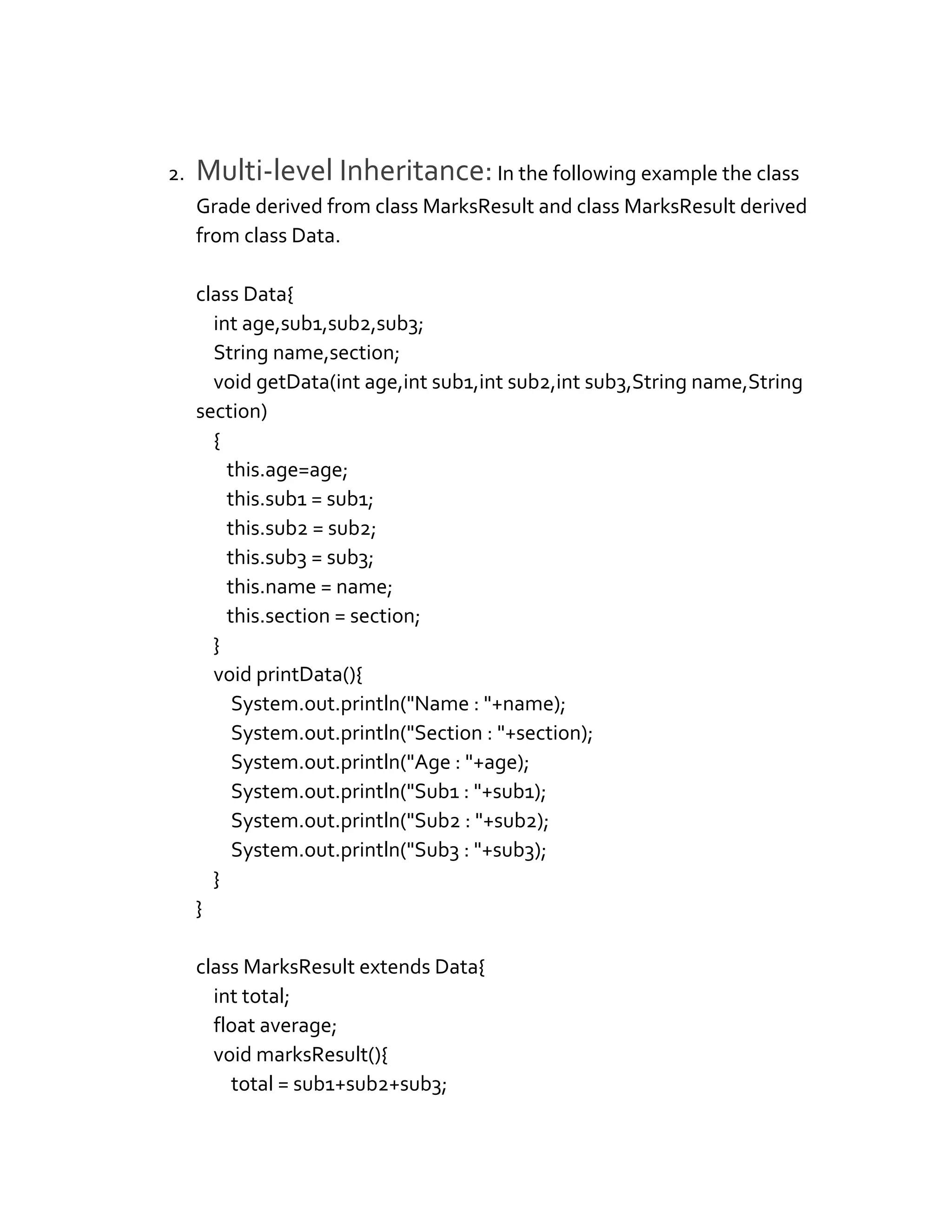 2. Multi-level Inheritance:In the following example the class
Grade derived from class MarksResult and class MarksResult derived
from class Data.
class Data{
int age,sub1,sub2,sub3;
String name,section;
void getData(int age,int sub1,int sub2,int sub3,String name,String
section)
{
this.age=age;
this.sub1 = sub1;
this.sub2 = sub2;
this.sub3 = sub3;
this.name = name;
this.section = section;
}
void printData(){
System.out.println("Name : "+name);
System.out.println("Section : "+section);
System.out.println("Age : "+age);
System.out.println("Sub1 : "+sub1);
System.out.println("Sub2 : "+sub2);
System.out.println("Sub3 : "+sub3);
}
}
class MarksResult extends Data{
int total;
float average;
void marksResult(){
total = sub1+sub2+sub3;
 