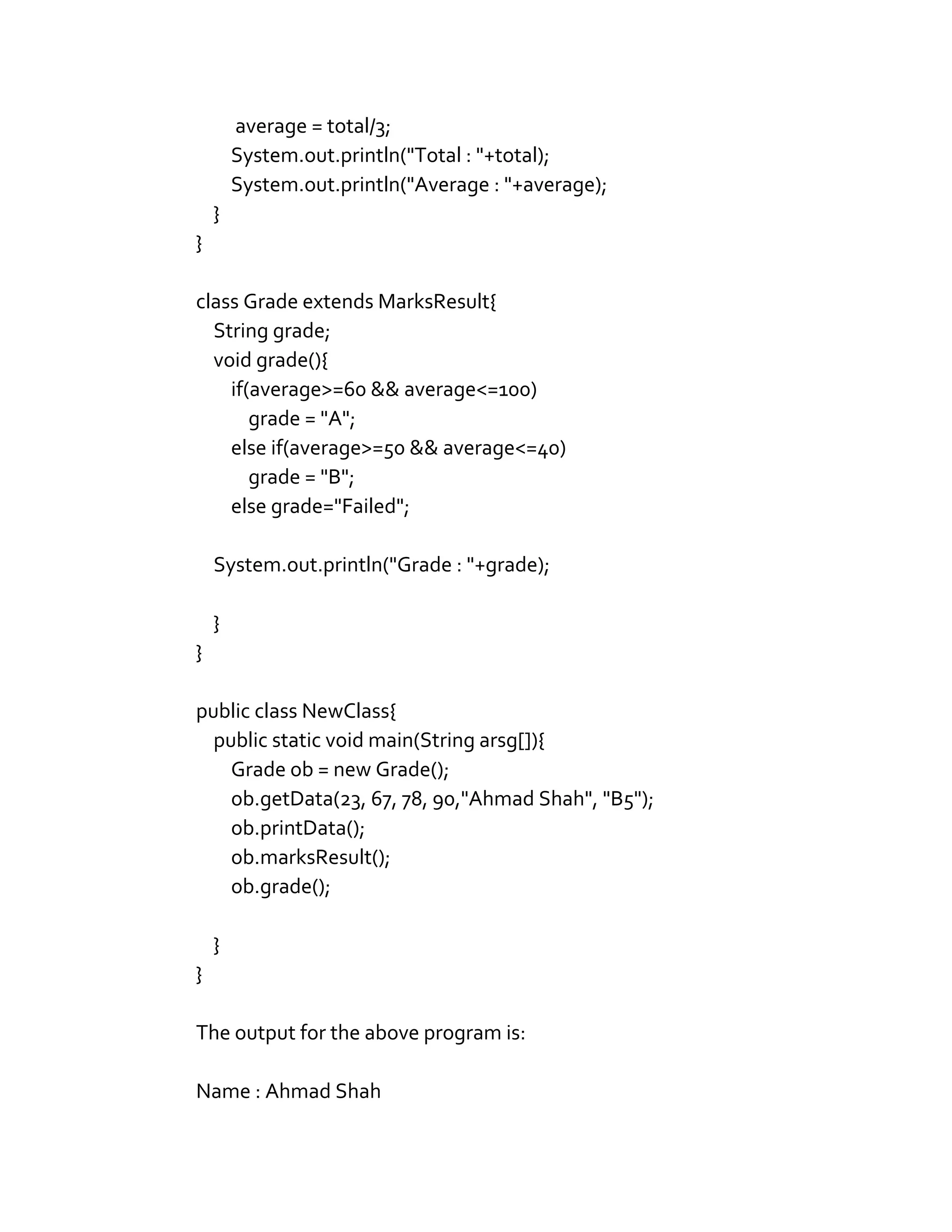 average = total/3;
System.out.println("Total : "+total);
System.out.println("Average : "+average);
}
}
class Grade extends MarksResult{
String grade;
void grade(){
if(average>=60 && average<=100)
grade = "A";
else if(average>=50 && average<=40)
grade = "B";
else grade="Failed";
System.out.println("Grade : "+grade);
}
}
public class NewClass{
public static void main(String arsg[]){
Grade ob = new Grade();
ob.getData(23, 67, 78, 90,"Ahmad Shah", "B5");
ob.printData();
ob.marksResult();
ob.grade();
}
}
The output for the above program is:
Name : Ahmad Shah
 
