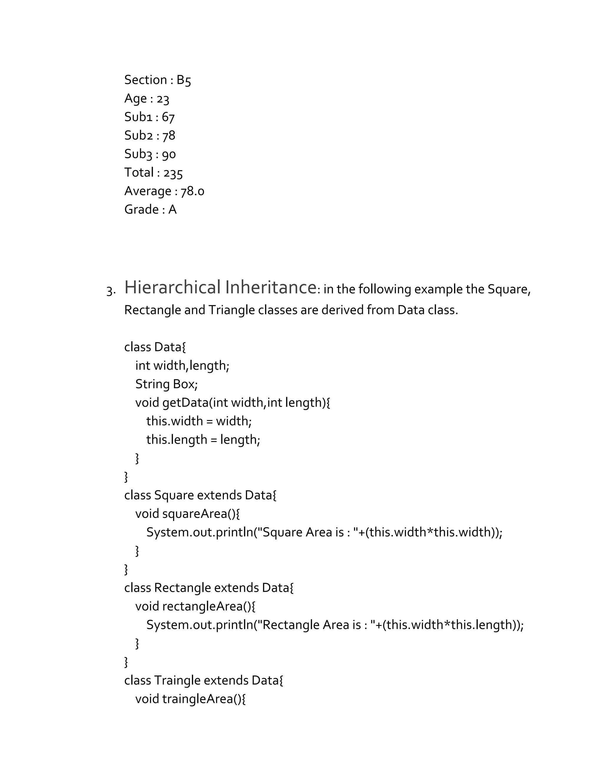 Section : B5
Age : 23
Sub1 : 67
Sub2 : 78
Sub3 : 90
Total : 235
Average : 78.0
Grade : A
3. Hierarchical Inheritance: in the following example the Square,
Rectangle and Triangle classes are derived from Data class.
class Data{
int width,length;
String Box;
void getData(int width,int length){
this.width = width;
this.length = length;
}
}
class Square extends Data{
void squareArea(){
System.out.println("Square Area is : "+(this.width*this.width));
}
}
class Rectangle extends Data{
void rectangleArea(){
System.out.println("Rectangle Area is : "+(this.width*this.length));
}
}
class Traingle extends Data{
void traingleArea(){
 
