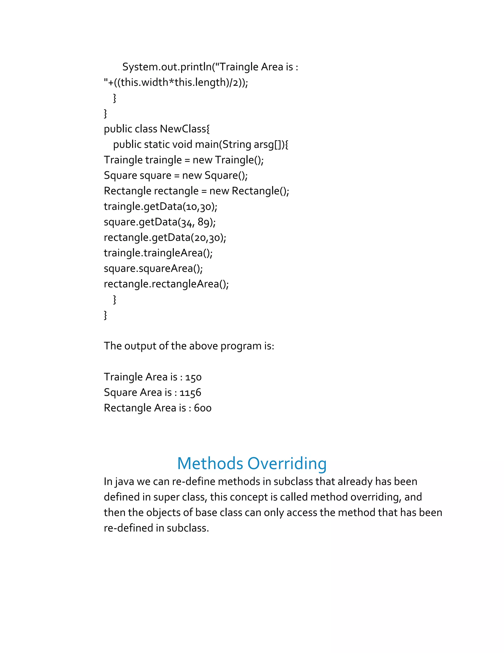 System.out.println("Traingle Area is :
"+((this.width*this.length)/2));
}
}
public class NewClass{
public static void main(String arsg[]){
Traingle traingle = new Traingle();
Square square = new Square();
Rectangle rectangle = new Rectangle();
traingle.getData(10,30);
square.getData(34, 89);
rectangle.getData(20,30);
traingle.traingleArea();
square.squareArea();
rectangle.rectangleArea();
}
}
The output of the above program is:
Traingle Area is : 150
Square Area is : 1156
Rectangle Area is : 600
Methods Overriding
In java we can re-define methods in subclass that already has been
defined in super class, this concept is called method overriding, and
then the objects of base class can only access the method that has been
re-defined in subclass.
 