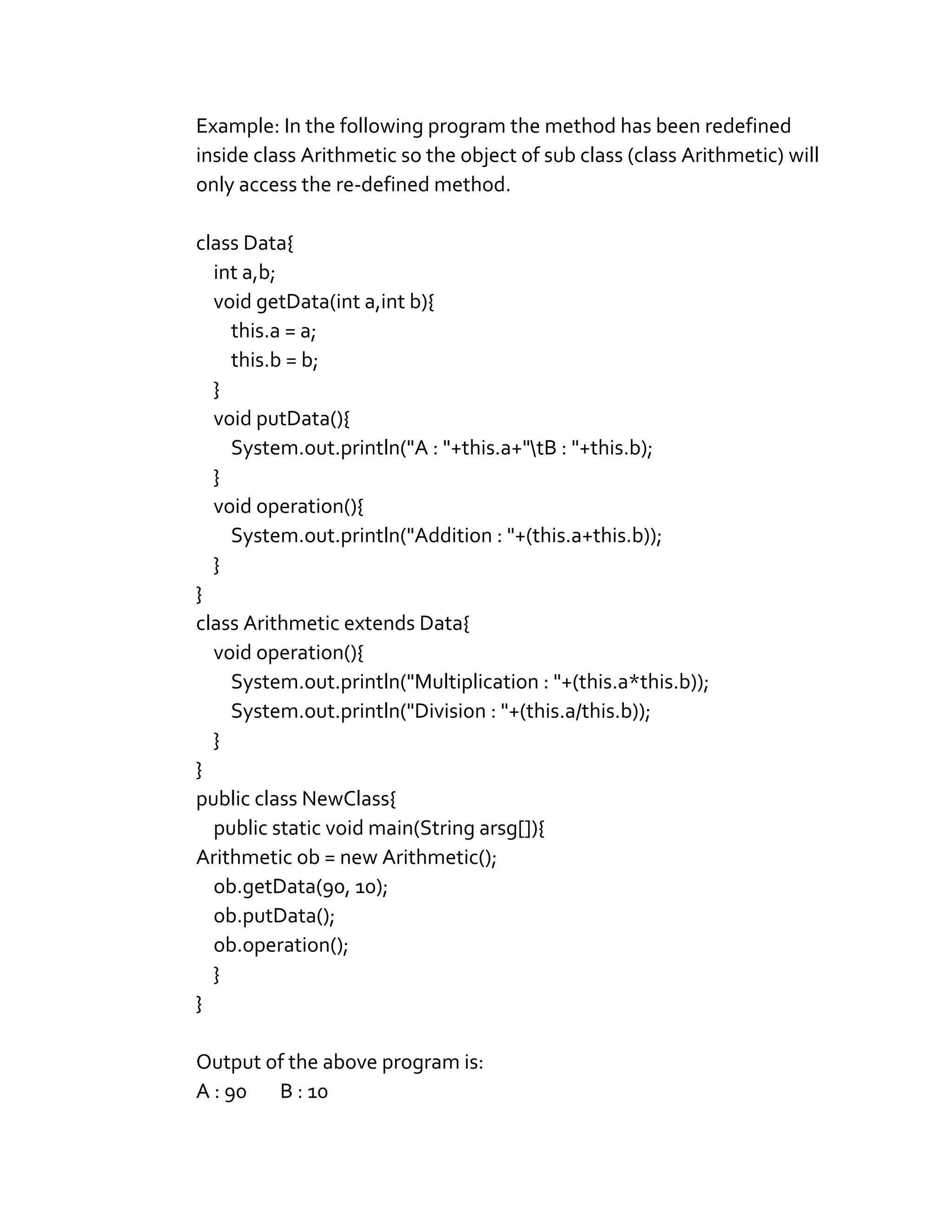 Example: In the following program the method has been redefined
inside class Arithmetic so the object of sub class (class Arithmetic) will
only access the re-defined method.
class Data{
int a,b;
void getData(int a,int b){
this.a = a;
this.b = b;
}
void putData(){
System.out.println("A : "+this.a+"tB : "+this.b);
}
void operation(){
System.out.println("Addition : "+(this.a+this.b));
}
}
class Arithmetic extends Data{
void operation(){
System.out.println("Multiplication : "+(this.a*this.b));
System.out.println("Division : "+(this.a/this.b));
}
}
public class NewClass{
public static void main(String arsg[]){
Arithmetic ob = new Arithmetic();
ob.getData(90, 10);
ob.putData();
ob.operation();
}
}
Output of the above program is:
A : 90 B : 10
 