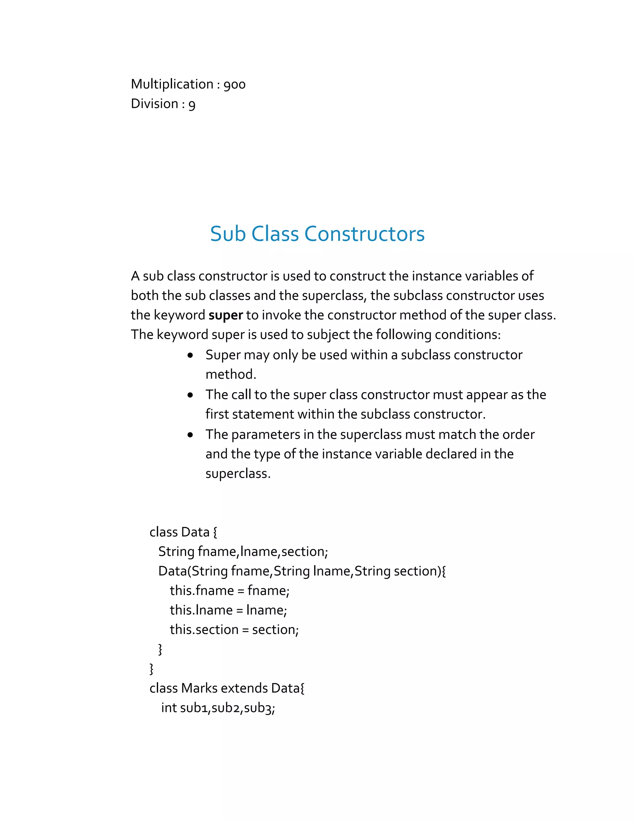 Multiplication : 900
Division : 9
Sub Class Constructors
A sub class constructor is used to construct the instance variables of
both the sub classes and the superclass, the subclass constructor uses
the keyword super to invoke the constructor method of the super class.
The keyword super is used to subject the following conditions:
 Super may only be used within a subclass constructor
method.
 The call to the super class constructor must appear as the
first statement within the subclass constructor.
 The parameters in the superclass must match the order
and the type of the instance variable declared in the
superclass.
class Data {
String fname,lname,section;
Data(String fname,String lname,String section){
this.fname = fname;
this.lname = lname;
this.section = section;
}
}
class Marks extends Data{
int sub1,sub2,sub3;
 