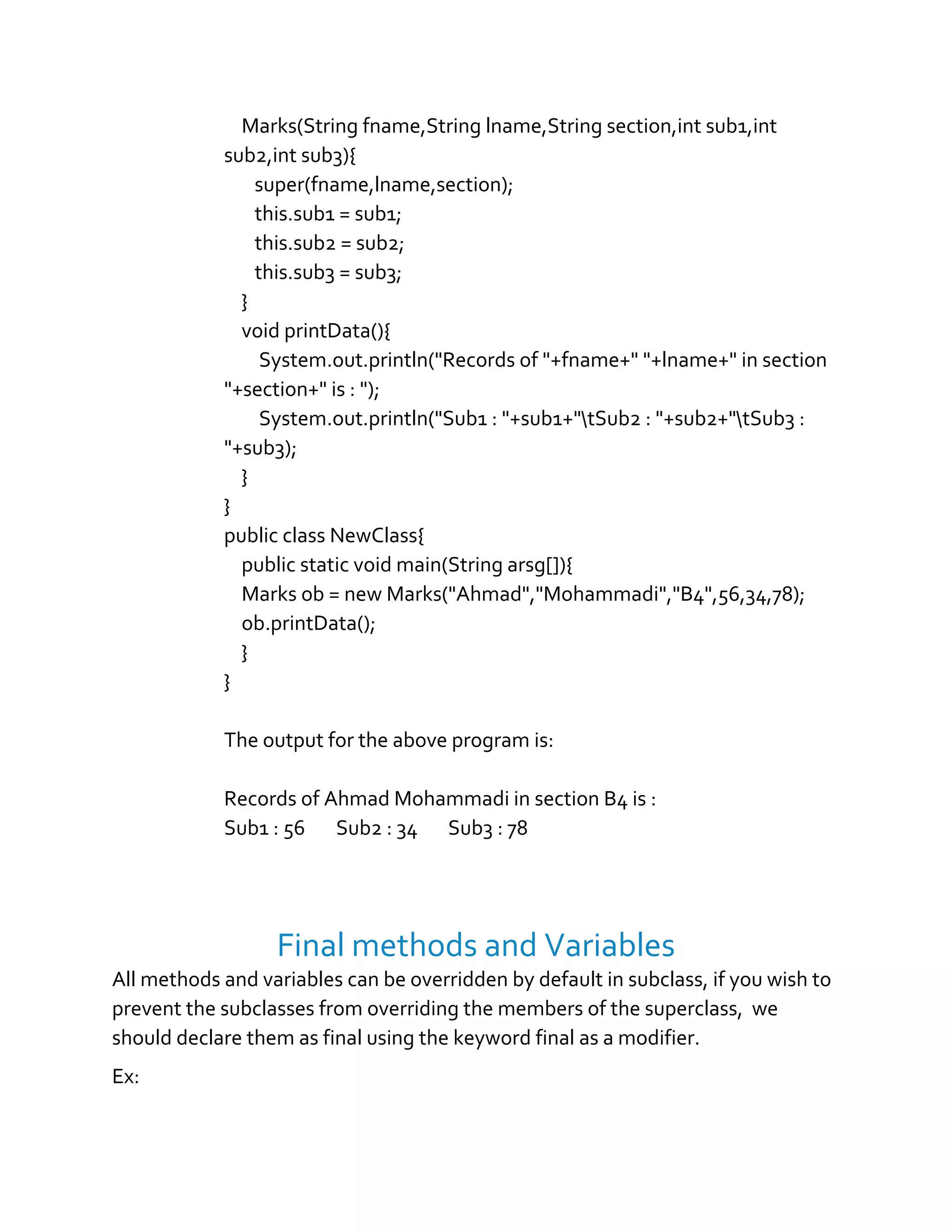 Marks(String fname,String lname,String section,int sub1,int
sub2,int sub3){
super(fname,lname,section);
this.sub1 = sub1;
this.sub2 = sub2;
this.sub3 = sub3;
}
void printData(){
System.out.println("Records of "+fname+" "+lname+" in section
"+section+" is : ");
System.out.println("Sub1 : "+sub1+"tSub2 : "+sub2+"tSub3 :
"+sub3);
}
}
public class NewClass{
public static void main(String arsg[]){
Marks ob = new Marks("Ahmad","Mohammadi","B4",56,34,78);
ob.printData();
}
}
The output for the above program is:
Records of Ahmad Mohammadi in section B4 is :
Sub1 : 56 Sub2 : 34 Sub3 : 78
Final methods and Variables
All methods and variables can be overridden by default in subclass, if you wish to
prevent the subclasses from overriding the members of the superclass, we
should declare them as final using the keyword final as a modifier.
Ex:
 