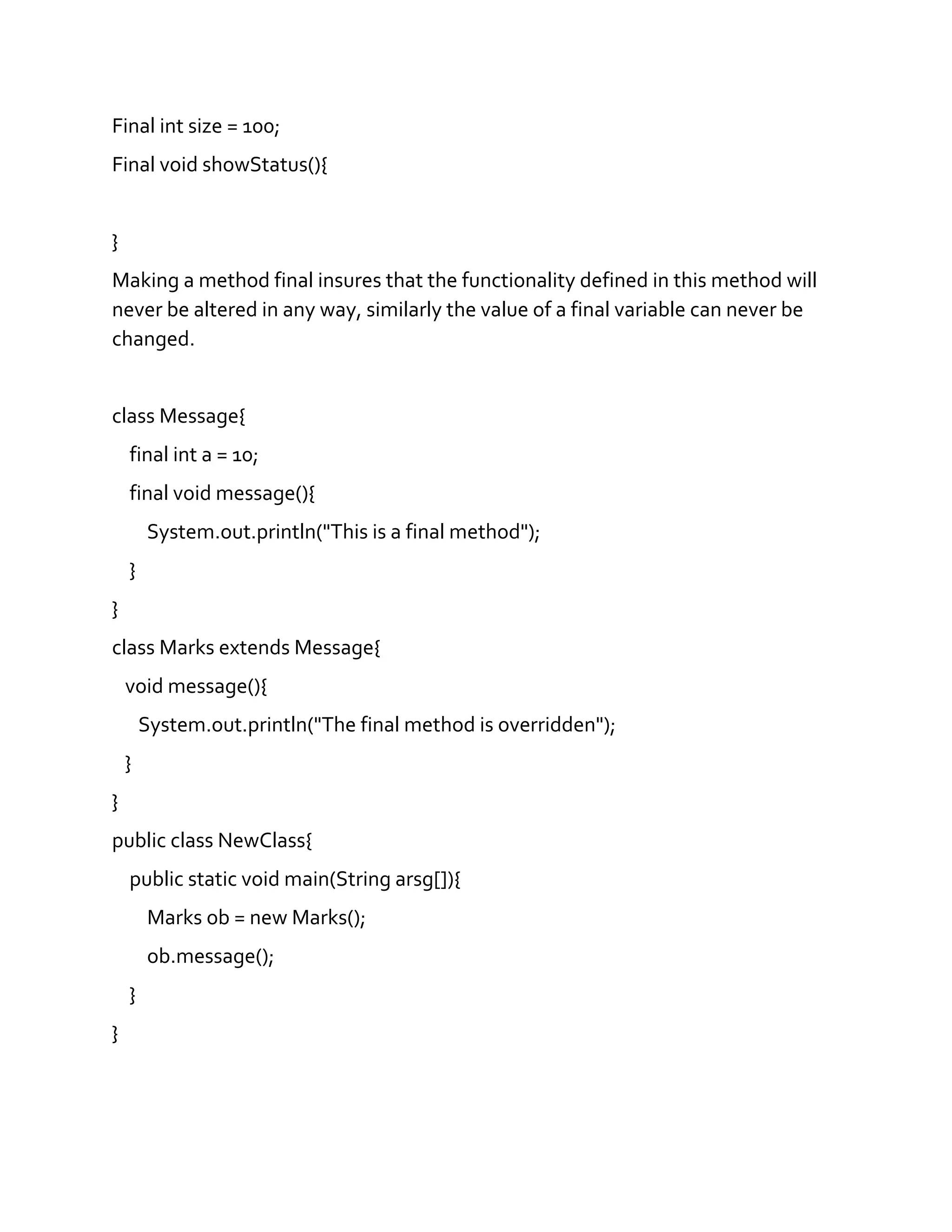 Final int size = 100;
Final void showStatus(){
}
Making a method final insures that the functionality defined in this method will
never be altered in any way, similarly the value of a final variable can never be
changed.
class Message{
final int a = 10;
final void message(){
System.out.println("This is a final method");
}
}
class Marks extends Message{
void message(){
System.out.println("The final method is overridden");
}
}
public class NewClass{
public static void main(String arsg[]){
Marks ob = new Marks();
ob.message();
}
}
 