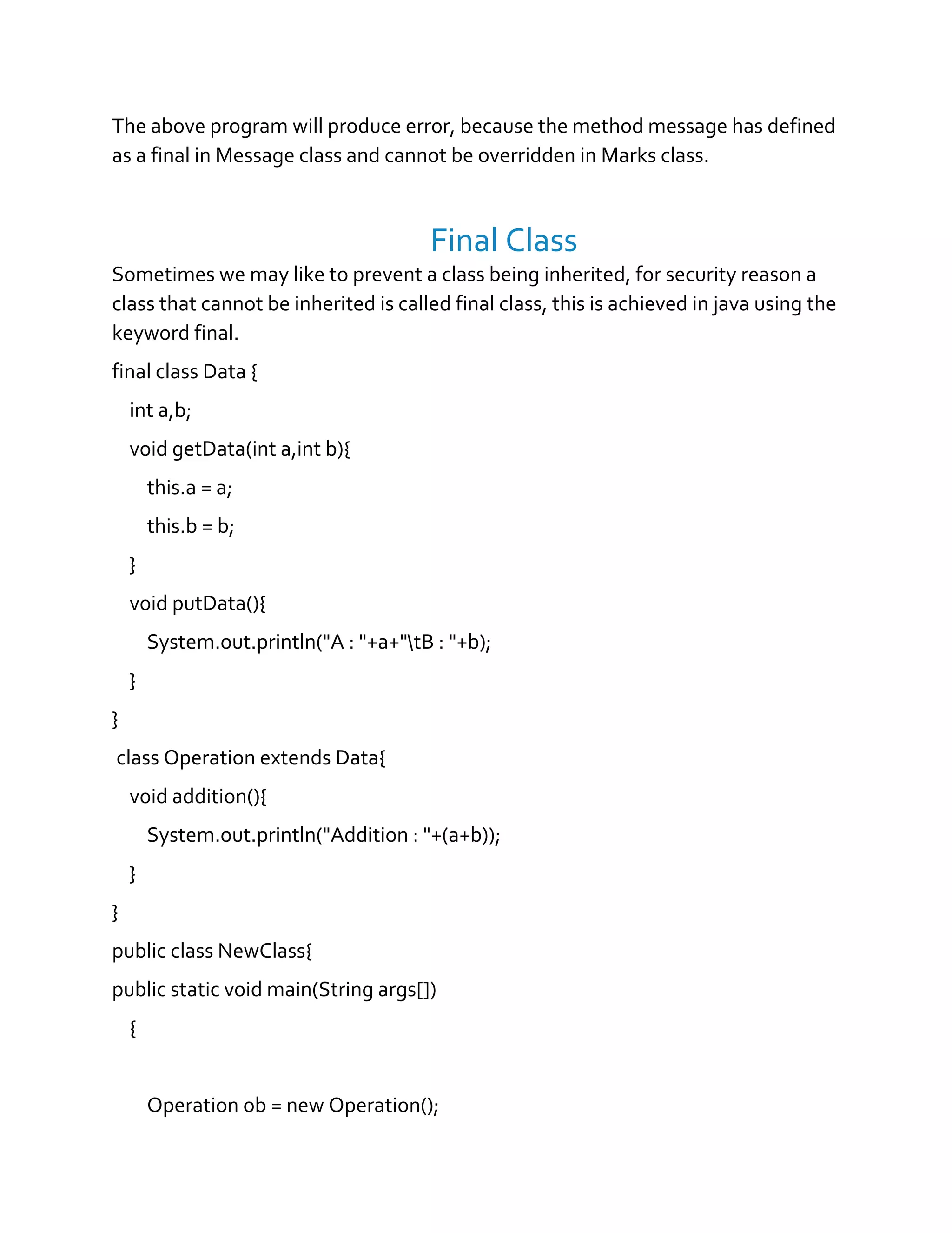 The above program will produce error, because the method message has defined
as a final in Message class and cannot be overridden in Marks class.
Final Class
Sometimes we may like to prevent a class being inherited, for security reason a
class that cannot be inherited is called final class, this is achieved in java using the
keyword final.
final class Data {
int a,b;
void getData(int a,int b){
this.a = a;
this.b = b;
}
void putData(){
System.out.println("A : "+a+"tB : "+b);
}
}
class Operation extends Data{
void addition(){
System.out.println("Addition : "+(a+b));
}
}
public class NewClass{
public static void main(String args[])
{
Operation ob = new Operation();
 
