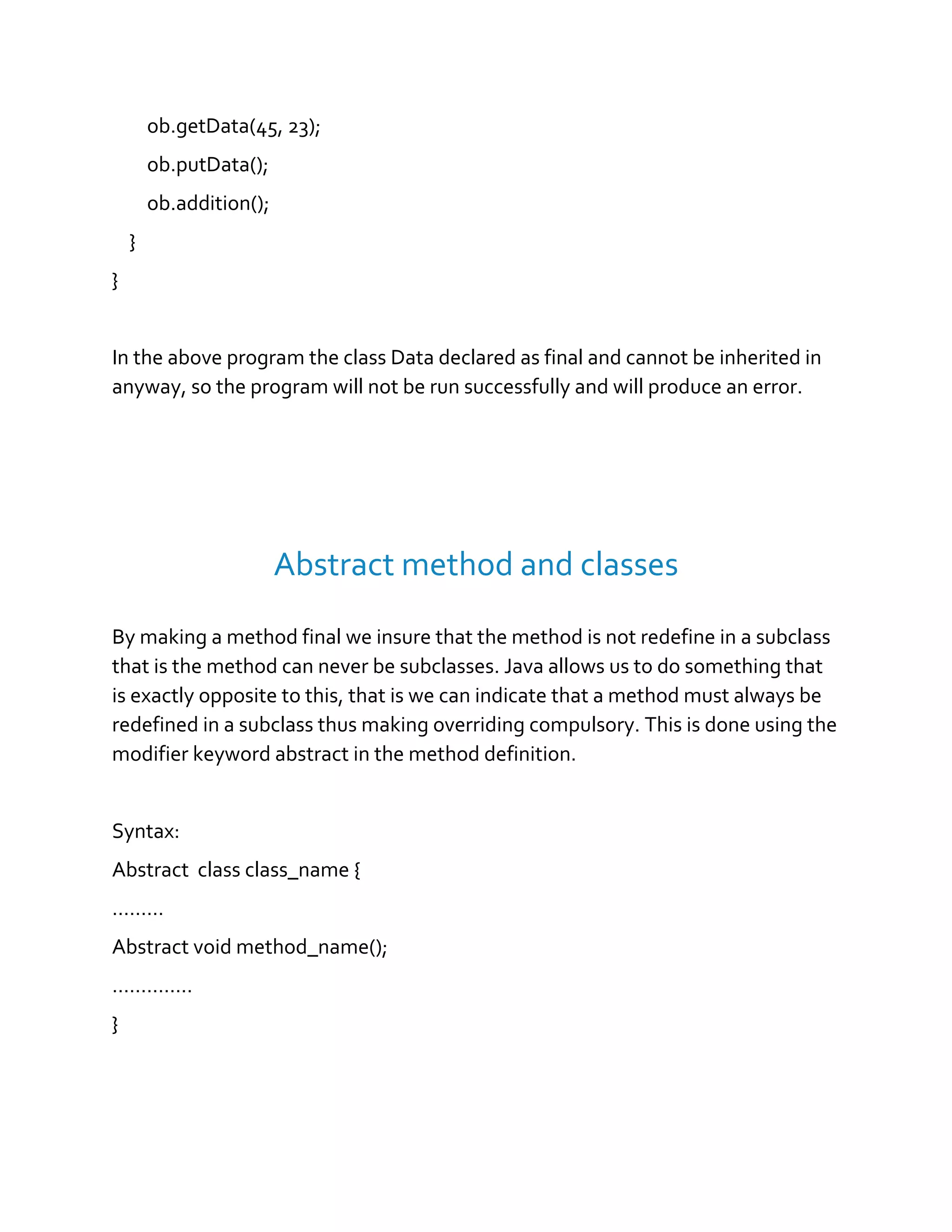 ob.getData(45, 23);
ob.putData();
ob.addition();
}
}
In the above program the class Data declared as final and cannot be inherited in
anyway, so the program will not be run successfully and will produce an error.
Abstract method and classes
By making a method final we insure that the method is not redefine in a subclass
that is the method can never be subclasses. Java allows us to do something that
is exactly opposite to this, that is we can indicate that a method must always be
redefined in a subclass thus making overriding compulsory. This is done using the
modifier keyword abstract in the method definition.
Syntax:
Abstract class class_name {
………
Abstract void method_name();
…………..
}
 