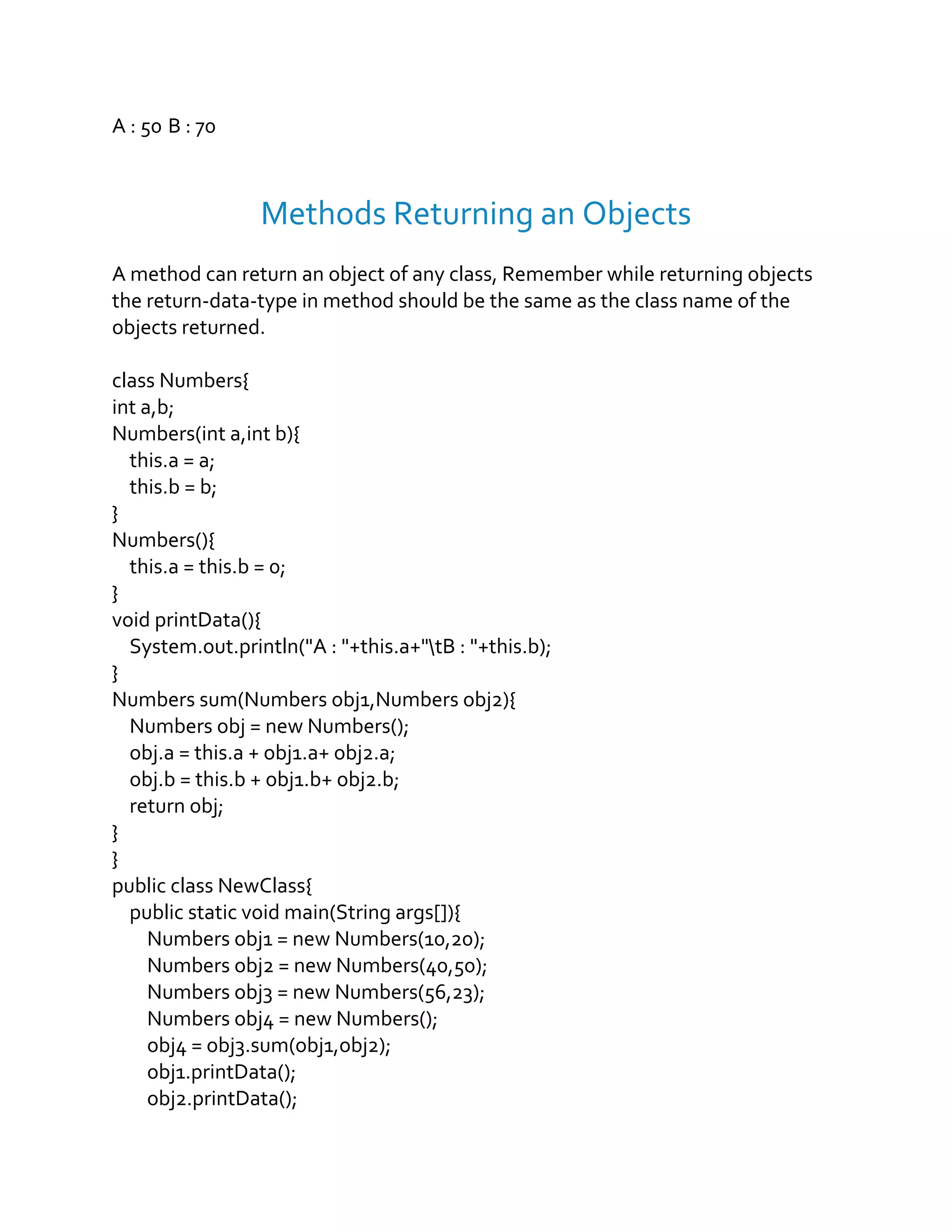 A : 50 B : 70
Methods Returning an Objects
A method can return an object of any class, Remember while returning objects
the return-data-type in method should be the same as the class name of the
objects returned.
class Numbers{
int a,b;
Numbers(int a,int b){
this.a = a;
this.b = b;
}
Numbers(){
this.a = this.b = 0;
}
void printData(){
System.out.println("A : "+this.a+"tB : "+this.b);
}
Numbers sum(Numbers obj1,Numbers obj2){
Numbers obj = new Numbers();
obj.a = this.a + obj1.a+ obj2.a;
obj.b = this.b + obj1.b+ obj2.b;
return obj;
}
}
public class NewClass{
public static void main(String args[]){
Numbers obj1 = new Numbers(10,20);
Numbers obj2 = new Numbers(40,50);
Numbers obj3 = new Numbers(56,23);
Numbers obj4 = new Numbers();
obj4 = obj3.sum(obj1,obj2);
obj1.printData();
obj2.printData();
 