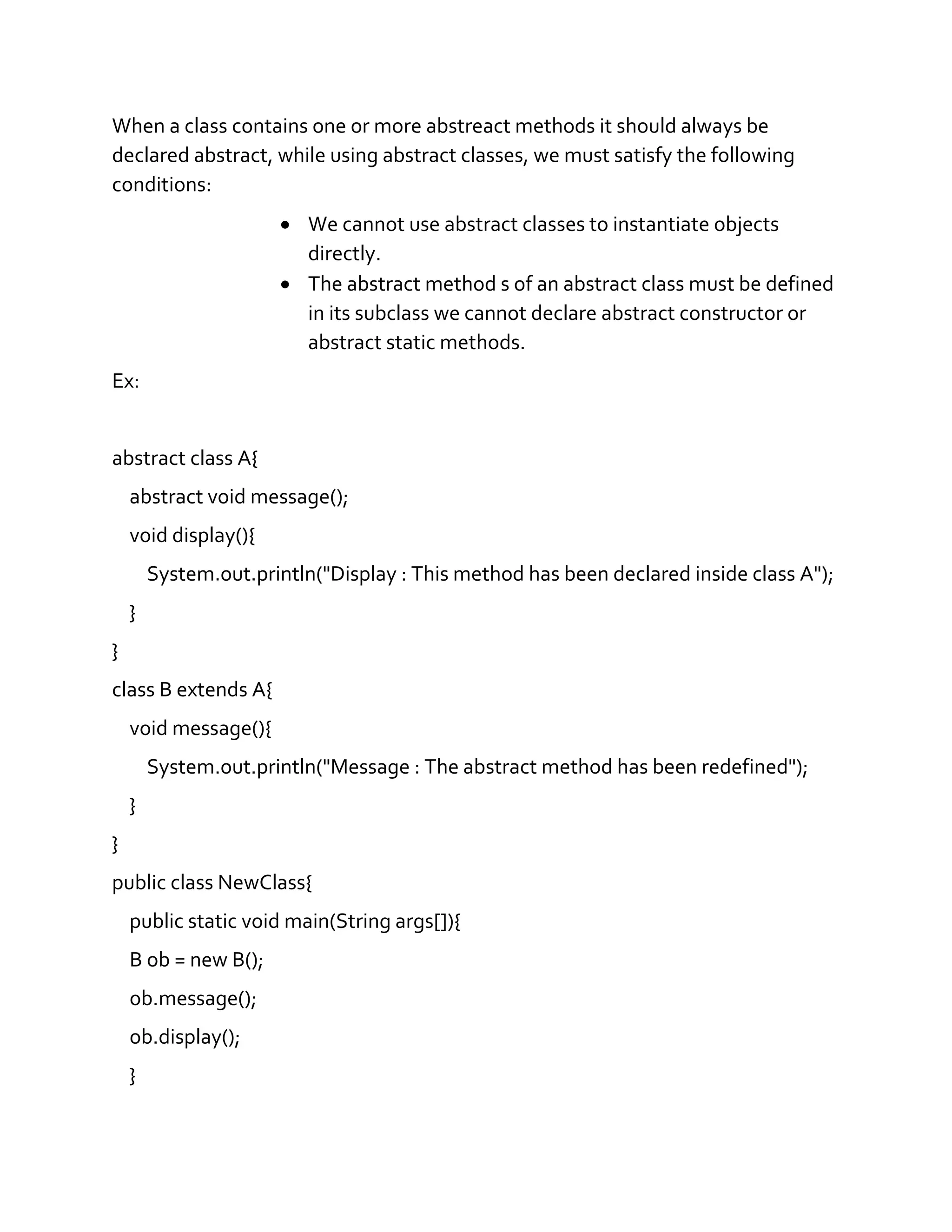 When a class contains one or more abstreact methods it should always be
declared abstract, while using abstract classes, we must satisfy the following
conditions:
 We cannot use abstract classes to instantiate objects
directly.
 The abstract method s of an abstract class must be defined
in its subclass we cannot declare abstract constructor or
abstract static methods.
Ex:
abstract class A{
abstract void message();
void display(){
System.out.println("Display : This method has been declared inside class A");
}
}
class B extends A{
void message(){
System.out.println("Message : The abstract method has been redefined");
}
}
public class NewClass{
public static void main(String args[]){
B ob = new B();
ob.message();
ob.display();
}
 